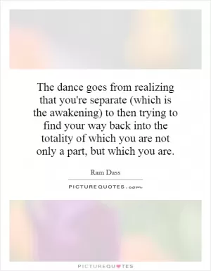The dance goes from realizing that you're separate (which is the awakening) to then trying to find your way back into the totality of which you are not only a part, but which you are Picture Quote #1