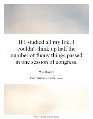 If I studied all my life, I couldn't think up half the number of funny things passed in one session of congress Picture Quote #1