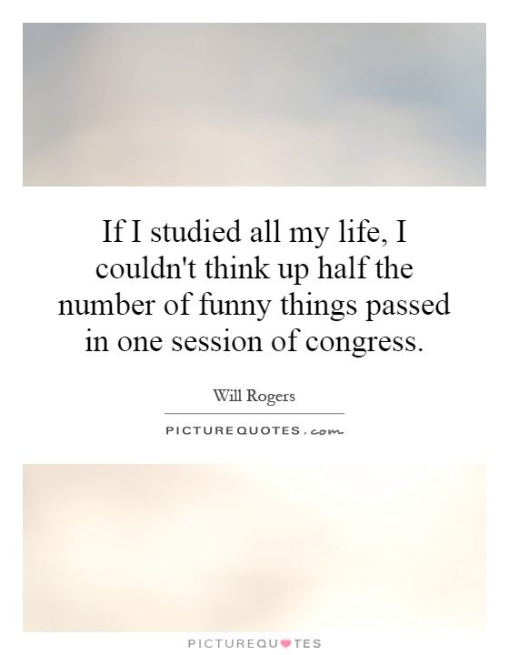 If I studied all my life, I couldn't think up half the number of funny things passed in one session of congress Picture Quote #1