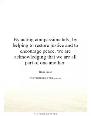 By acting compassionately, by helping to restore justice and to encourage peace, we are acknowledging that we are all part of one another Picture Quote #1
