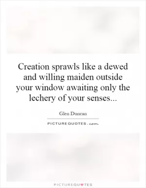 Creation sprawls like a dewed and willing maiden outside your window awaiting only the lechery of your senses Picture Quote #1