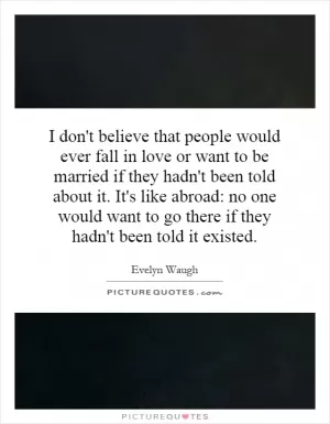 I don't believe that people would ever fall in love or want to be married if they hadn't been told about it. It's like abroad: no one would want to go there if they hadn't been told it existed Picture Quote #1