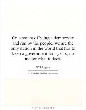 On account of being a democracy and run by the people, we are the only nation in the world that has to keep a government four years, no matter what it does Picture Quote #1
