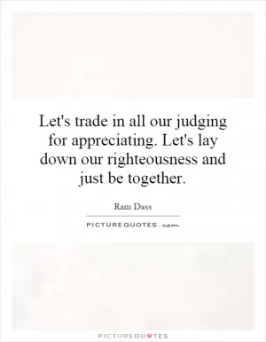 Let's trade in all our judging for appreciating. Let's lay down our righteousness and just be together Picture Quote #1