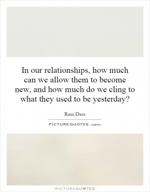 In our relationships, how much can we allow them to become new, and how much do we cling to what they used to be yesterday? Picture Quote #1