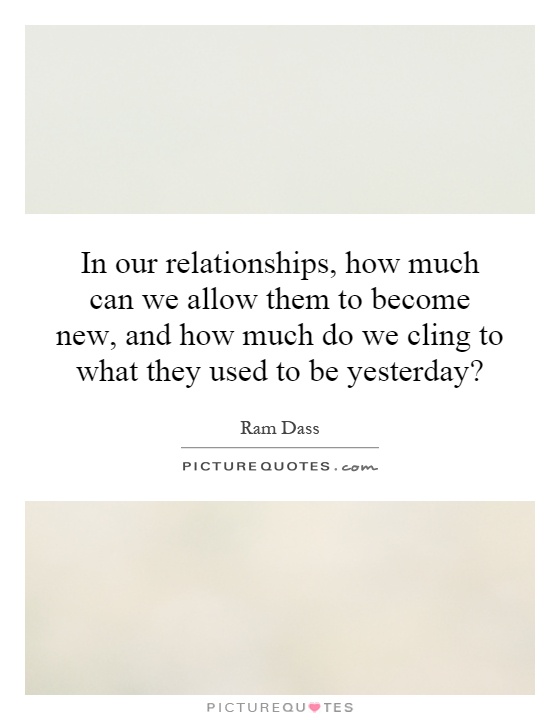 In our relationships, how much can we allow them to become new, and how much do we cling to what they used to be yesterday? Picture Quote #1