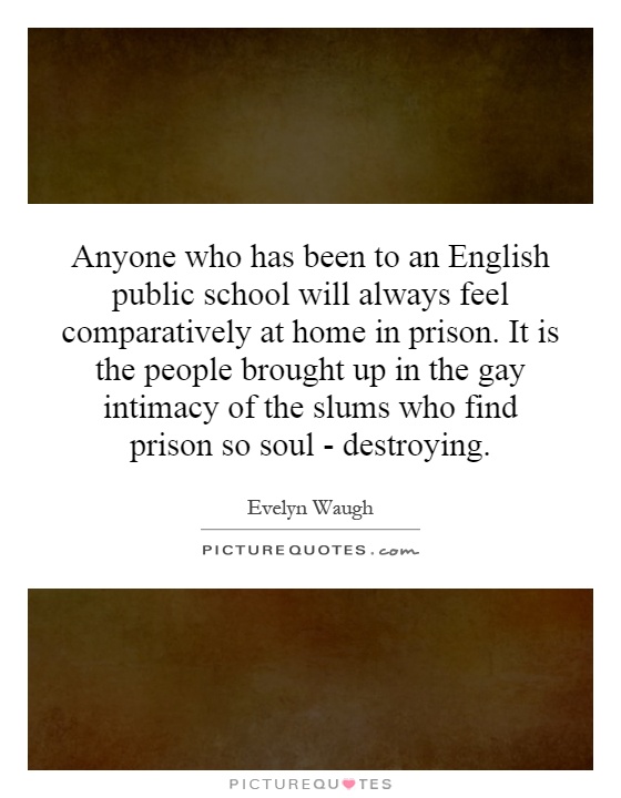 Anyone who has been to an English public school will always feel comparatively at home in prison. It is the people brought up in the gay intimacy of the slums who find prison so soul - destroying Picture Quote #1