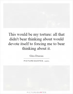 This would be my torture: all that didn't bear thinking about would devote itself to forcing me to bear thinking about it Picture Quote #1