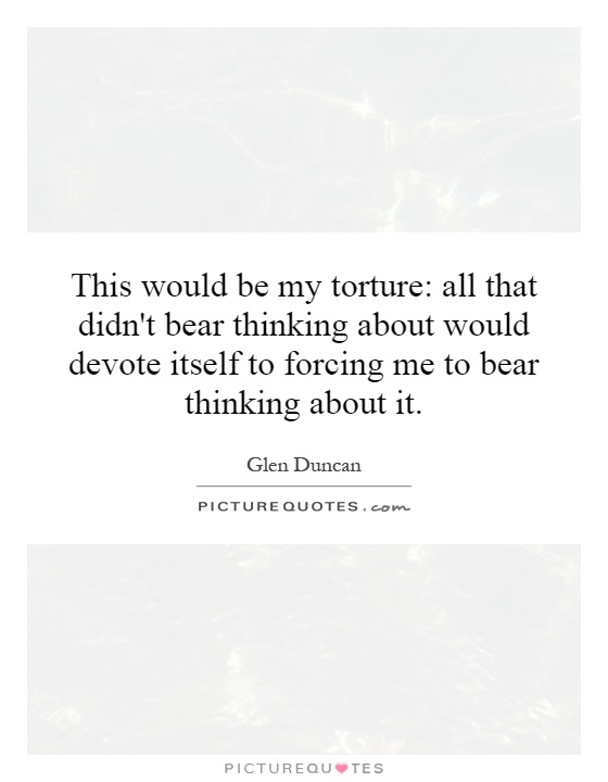 This would be my torture: all that didn't bear thinking about would devote itself to forcing me to bear thinking about it Picture Quote #1
