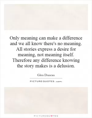 Only meaning can make a difference and we all know there's no meaning. All stories express a desire for meaning, not meaning itself. Therefore any difference knowing the story makes is a delusion Picture Quote #1