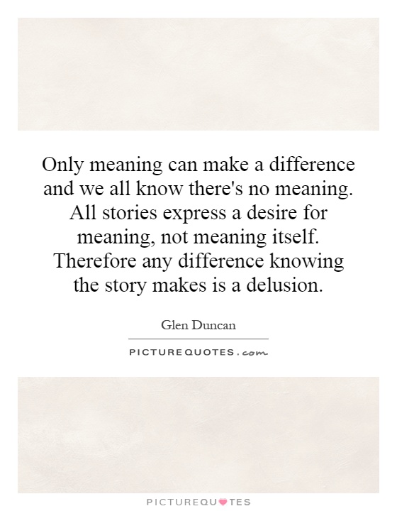 Only meaning can make a difference and we all know there's no meaning. All stories express a desire for meaning, not meaning itself. Therefore any difference knowing the story makes is a delusion Picture Quote #1