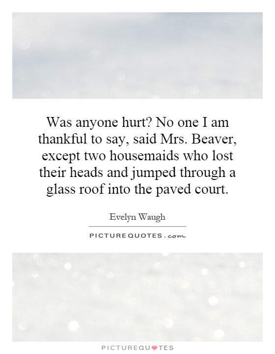 Was anyone hurt? No one I am thankful to say, said Mrs. Beaver, except two housemaids who lost their heads and jumped through a glass roof into the paved court Picture Quote #1