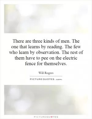 There are three kinds of men. The one that learns by reading. The few who learn by observation. The rest of them have to pee on the electric fence for themselves Picture Quote #1