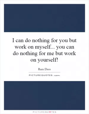 I can do nothing for you but work on myself... you can do nothing for me but work on yourself! Picture Quote #1