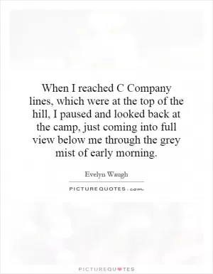 When I reached C Company lines, which were at the top of the hill, I paused and looked back at the camp, just coming into full view below me through the grey mist of early morning Picture Quote #1