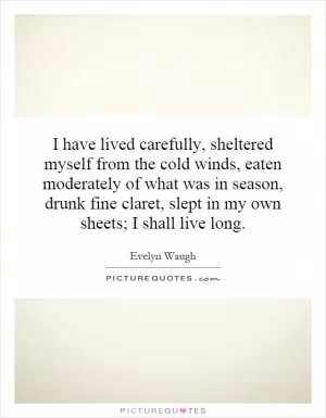 I have lived carefully, sheltered myself from the cold winds, eaten moderately of what was in season, drunk fine claret, slept in my own sheets; I shall live long Picture Quote #1