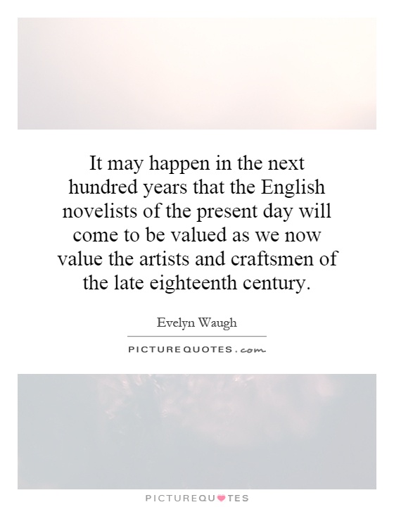 It may happen in the next hundred years that the English novelists of the present day will come to be valued as we now value the artists and craftsmen of the late eighteenth century Picture Quote #1
