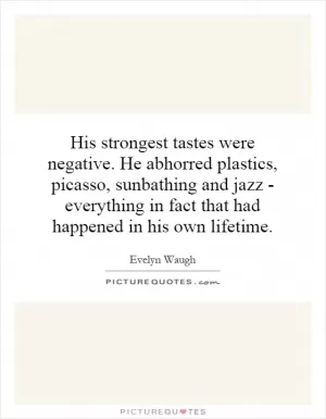 His strongest tastes were negative. He abhorred plastics, Picasso, sunbathing and jazz - everything in fact that had happened in his own lifetime Picture Quote #1