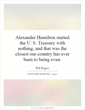 Alexander Hamilton started the U. S. Treasury with nothing, and that was the closest our country has ever been to being even Picture Quote #1