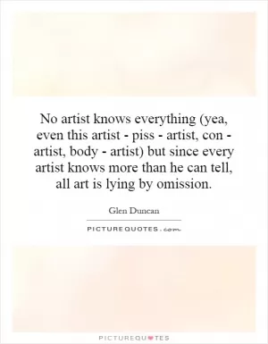 No artist knows everything (yea, even this artist - piss - artist, con - artist, body - artist) but since every artist knows more than he can tell, all art is lying by omission Picture Quote #1