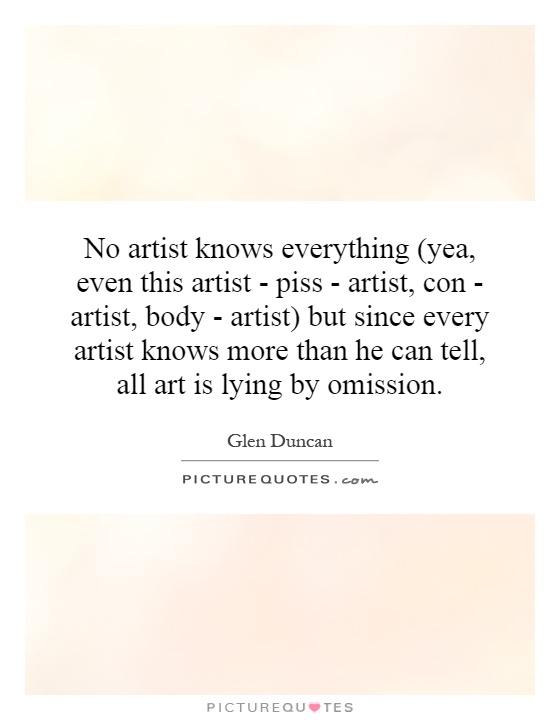 No artist knows everything (yea, even this artist - piss - artist, con - artist, body - artist) but since every artist knows more than he can tell, all art is lying by omission Picture Quote #1