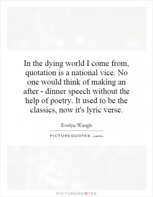 In the dying world I come from, quotation is a national vice. No one would think of making an after - dinner speech without the help of poetry. It used to be the classics, now it's lyric verse Picture Quote #1