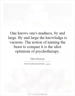 One knows one's madness, by and large. By and large the knowledge is vacuous. The notion of naming the beast to conquer it is the idiot optimism of psychotherapy Picture Quote #1