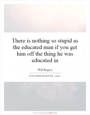 There is nothing so stupid as the educated man if you get him off the thing he was educated in Picture Quote #1