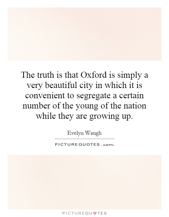 The truth is that Oxford is simply a very beautiful city in which it is convenient to segregate a certain number of the young of the nation while they are growing up Picture Quote #1