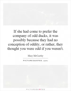 If she had come to prefer the company of odd ducks, it was possibly because they had no conception of oddity, or rather, they thought you were odd if you weren't Picture Quote #1