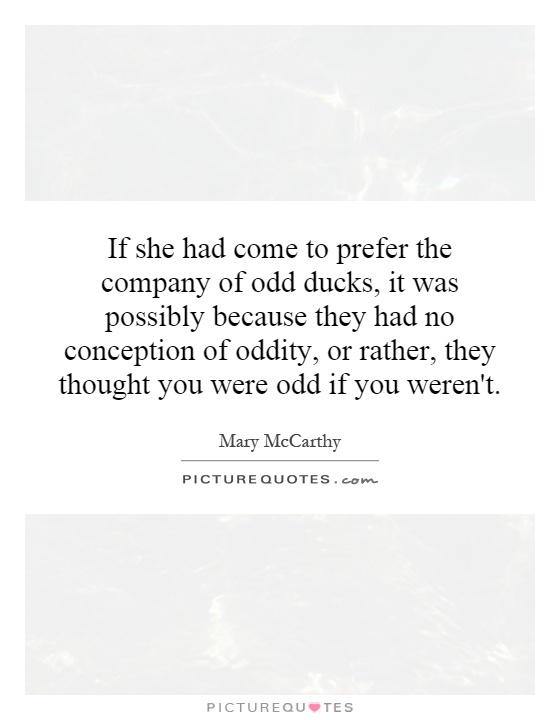 If she had come to prefer the company of odd ducks, it was possibly because they had no conception of oddity, or rather, they thought you were odd if you weren't Picture Quote #1