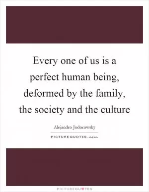 Every one of us is a perfect human being, deformed by the family, the society and the culture Picture Quote #1