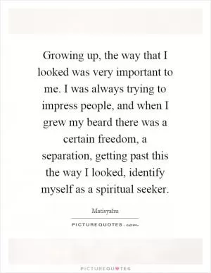 Growing up, the way that I looked was very important to me. I was always trying to impress people, and when I grew my beard there was a certain freedom, a separation, getting past this the way I looked, identify myself as a spiritual seeker Picture Quote #1