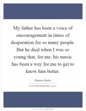 My father has been a voice of encouragement in times of desperation for so many people. But he died when I was so young that, for me, his music has been a way for me to get to know him better Picture Quote #1