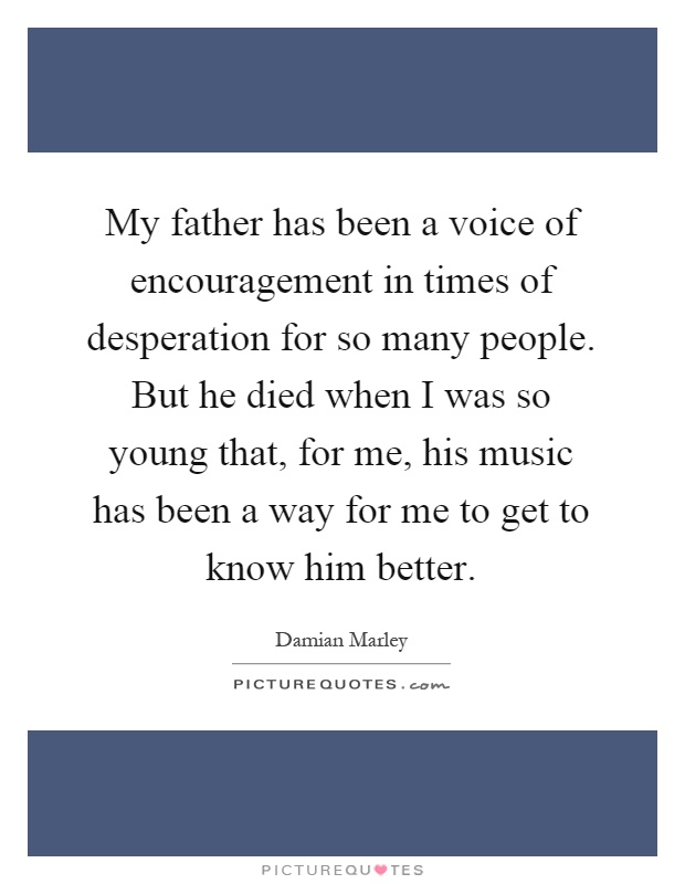 My father has been a voice of encouragement in times of desperation for so many people. But he died when I was so young that, for me, his music has been a way for me to get to know him better Picture Quote #1