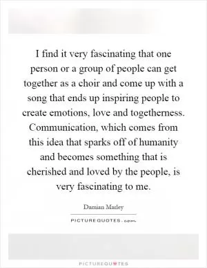 I find it very fascinating that one person or a group of people can get together as a choir and come up with a song that ends up inspiring people to create emotions, love and togetherness. Communication, which comes from this idea that sparks off of humanity and becomes something that is cherished and loved by the people, is very fascinating to me Picture Quote #1