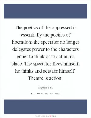 The poetics of the oppressed is essentially the poetics of liberation: the spectator no longer delegates power to the characters either to think or to act in his place. The spectator frees himself; he thinks and acts for himself! Theatre is action! Picture Quote #1