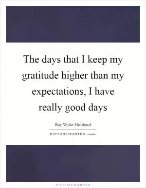 The days that I keep my gratitude higher than my expectations, I have really good days Picture Quote #1