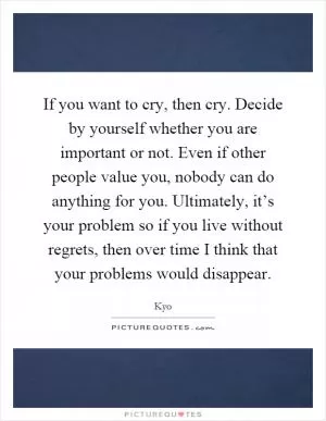 If you want to cry, then cry. Decide by yourself whether you are important or not. Even if other people value you, nobody can do anything for you. Ultimately, it’s your problem so if you live without regrets, then over time I think that your problems would disappear Picture Quote #1