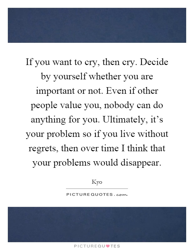 If you want to cry, then cry. Decide by yourself whether you are important or not. Even if other people value you, nobody can do anything for you. Ultimately, it's your problem so if you live without regrets, then over time I think that your problems would disappear Picture Quote #1