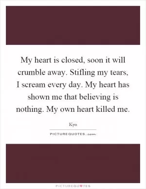 My heart is closed, soon it will crumble away. Stifling my tears, I scream every day. My heart has shown me that believing is nothing. My own heart killed me Picture Quote #1