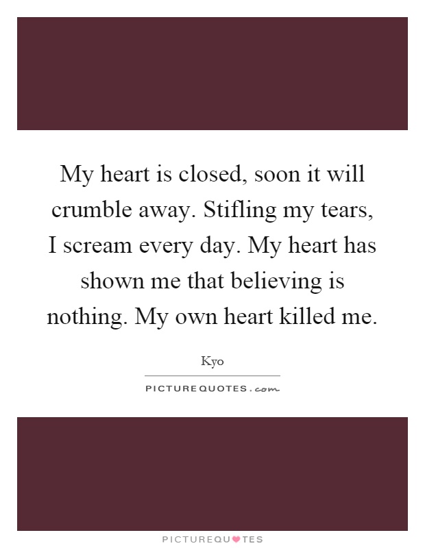 My heart is closed, soon it will crumble away. Stifling my tears, I scream every day. My heart has shown me that believing is nothing. My own heart killed me Picture Quote #1