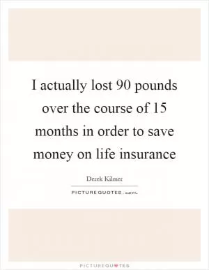 I actually lost 90 pounds over the course of 15 months in order to save money on life insurance Picture Quote #1
