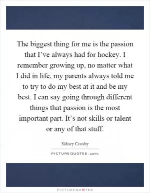 The biggest thing for me is the passion that I’ve always had for hockey. I remember growing up, no matter what I did in life, my parents always told me to try to do my best at it and be my best. I can say going through different things that passion is the most important part. It’s not skills or talent or any of that stuff Picture Quote #1