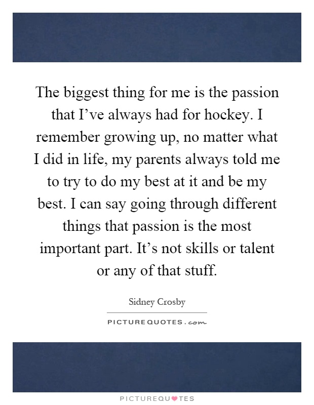The biggest thing for me is the passion that I've always had for hockey. I remember growing up, no matter what I did in life, my parents always told me to try to do my best at it and be my best. I can say going through different things that passion is the most important part. It's not skills or talent or any of that stuff Picture Quote #1
