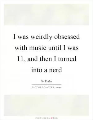 I was weirdly obsessed with music until I was 11, and then I turned into a nerd Picture Quote #1