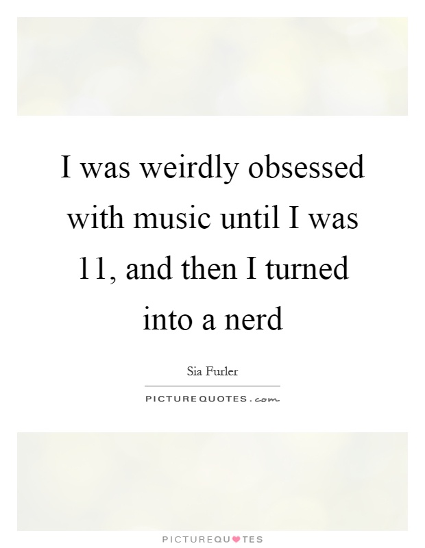 I was weirdly obsessed with music until I was 11, and then I turned into a nerd Picture Quote #1