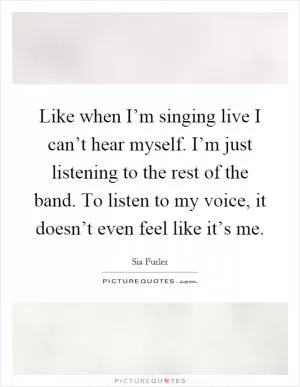 Like when I’m singing live I can’t hear myself. I’m just listening to the rest of the band. To listen to my voice, it doesn’t even feel like it’s me Picture Quote #1
