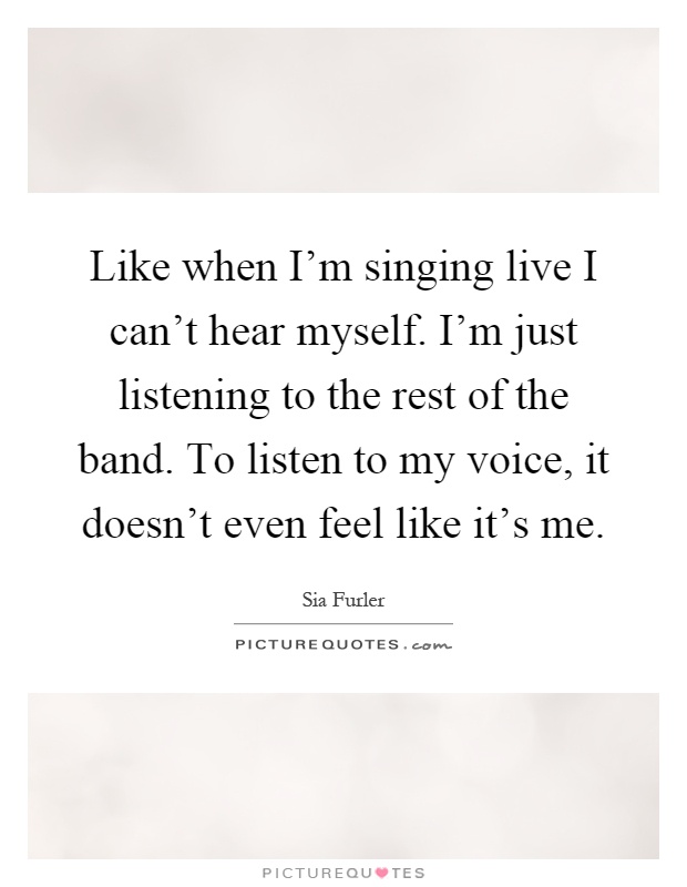 Like when I'm singing live I can't hear myself. I'm just listening to the rest of the band. To listen to my voice, it doesn't even feel like it's me Picture Quote #1