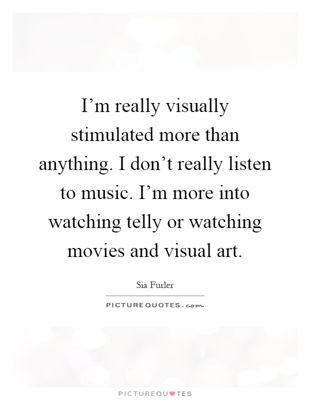 I'm really visually stimulated more than anything. I don't really listen to music. I'm more into watching telly or watching movies and visual art Picture Quote #1